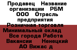 Продавец › Название организации ­ РБМ, ООО › Отрасль предприятия ­ Розничная торговля › Минимальный оклад ­ 1 - Все города Работа » Вакансии   . Ненецкий АО,Вижас д.